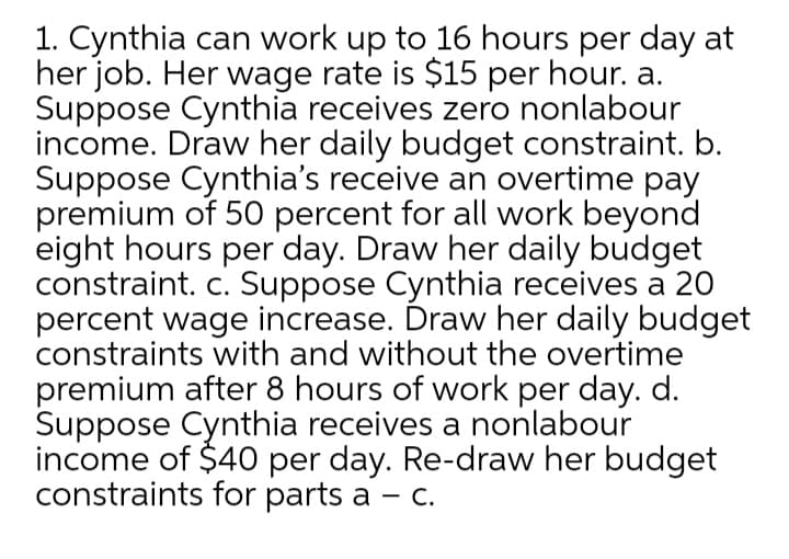 1. Cynthia can work up to 16 hours per day at
her job. Her wage rate is $15 per hour. a.
Suppose Cynthia receives zero nonlabour
income. Draw her daily budget constraint. b.
Suppose Cynthia's receive an overtime pay
premium of 50 percent for all work beyond
eight hours per day. Draw her daily budget
constraint. c. Suppose Cynthia receives a 20
percent wage increase. Draw her daily budget
constraints with and without the overtime
premium after 8 hours of work per day. d.
Suppose Cynthia receives a nonlabour
income of $40 per day. Re-draw her budget
constraints for parts a – C.
-
