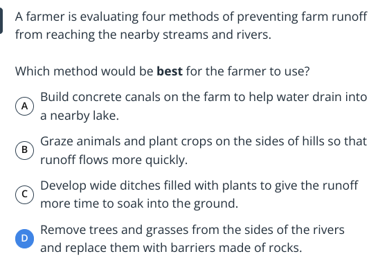 A farmer is evaluating four methods of preventing farm runoff
from reaching the nearby streams and rivers.
Which method would be best for the farmer to use?
A
Build concrete canals on the farm to help water drain into
a nearby lake.
B
D
Graze animals and plant crops on the sides of hills so that
runoff flows more quickly.
Develop wide ditches filled with plants to give the runoff
more time to soak into the ground.
Remove trees and grasses from the sides of the rivers
and replace them with barriers made of rocks.