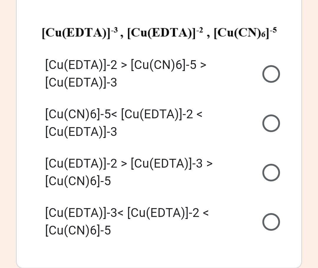 [Cu(EDTA)]³, [Cu(EDTA)]² , [Cu(CN)6]$
[Cu(EDTA)]-2 > [Cu(CN)6]-5 >
[Cu(EDTA)]-3
[Cu(CN)6]-5< [Cu(EDTA)]-2 <
[Cu(EDTA)]-3
[cu(EDTA)]-2 > [Cu(EDTA)]-3 >
[Cu(CN)6]-5
[Cu(EDTA)]-3< [Cu(EDTA)]-2 <
[Cu(CN)6]-5
