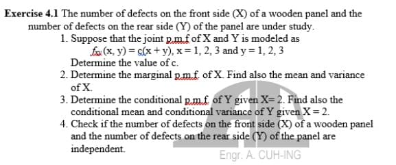 Exercise 4.1 The number of defects on the front side (X) of a wooden panel and the
number of defects on the rear side (Y) of the panel are under study.
1. Suppose that the joint p.mfof X and Y is modeled as
fx (x, y) = c(x + y), x = 1, 2, 3 and y = 1, 2, 3
Determine the value of c.
2. Determine the marginal p.m.f of X. Find also the mean and variance
of X.
3. Determine the conditional p.m.f. of Y given X= 2. Find also the
conditional mean and conditional variance of Y given X=2.
4. Check if the number of defects on the front side (X) of a wooden panel
and the number of defects on the rear side (Y) of the panel are
independent.
Engr. A. CUH-ING
