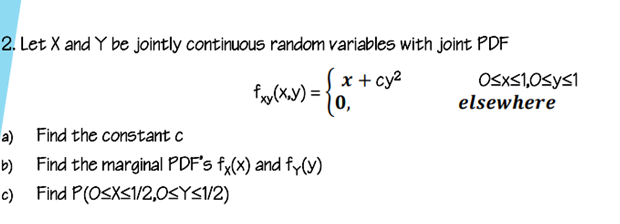 2. Let X and Y be jointly continuous random variables with joint PDF
x + cy2
0,
OSXS1,0Sys1
elsewhere
a) Find the constant c
Find the marginal PDF's fy(x) and fy(y)
c) Find P(OSXS1/2,0SYS1/2)
b)
