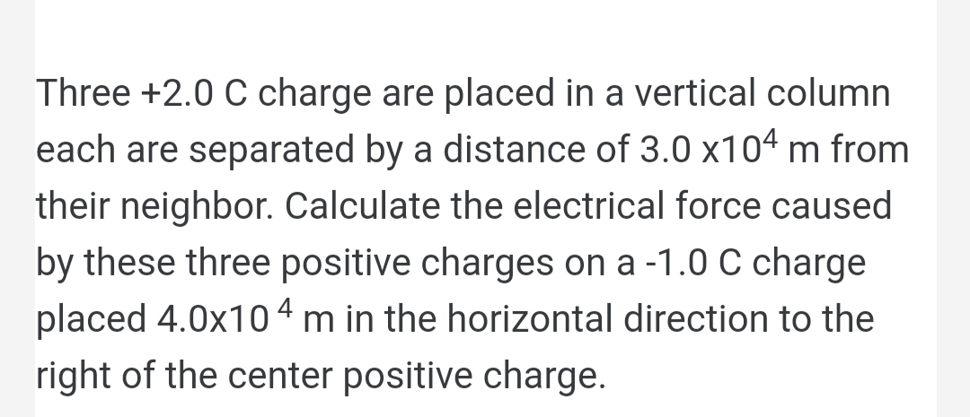 Three +2.0 C charge are placed in a vertical column
each are separated by a distance of 3.0 x104 m from
their neighbor. Calculate the electrical force caused
by these three positive charges on a -1.0 C charge
placed 4.0x104 m in the horizontal direction to the
right of the center positive charge.
