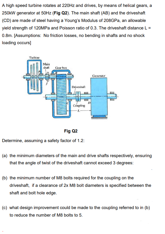 A high speed turbine rotates at 220Hz and drives, by means of helical gears, a
250kW generator at 50HZ (Fig Q2). The main shaft (AB) and the driveshaft
(CD) are made of steel having a Young's Modulus of 208GPa, an allowable
yield strength of 120MPA and Poisson ratio of 0.3. The driveshaft distance L =
0.8m. [Assumptions: No friction losses, no bending in shafts and no shock
loading occurs]
Turbine
Main
shaft
Gear box
Generalor
Driveshaft
D
Coupling
Fig Q2
Determine, assuming a safety factor of 1.2:
(a) the minimum diameters of the main and drive shafts respectively, ensuring
that the angle of twist of the driveshaft cannot exceed 3 degrees:
(b) the minimum number of M8 bolts required for the coupling on the
driveshaft, if a clearance of 2x M8 bolt diameters is specified between the
shaft and bolt hole edge.
(c) what design improvement could be made to the coupling referred to in (b)
to reduce the number of M8 bolts to 5.

