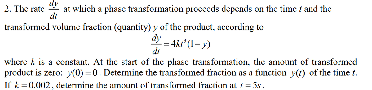 2. The rate
at which a phase transformation proceeds depends on the time t and the
dt
transformed volume fraction (quantity) y of the product, according to
dy
4kt (1– y)
dt
where k is a constant. At the start of the phase transformation, the amount of transformed
product is zero: y(0) = 0. Determine the transformed fraction as a function y(t) of the time t.
If k = 0.002, determine the amount of transformed fraction at t= 5s.
