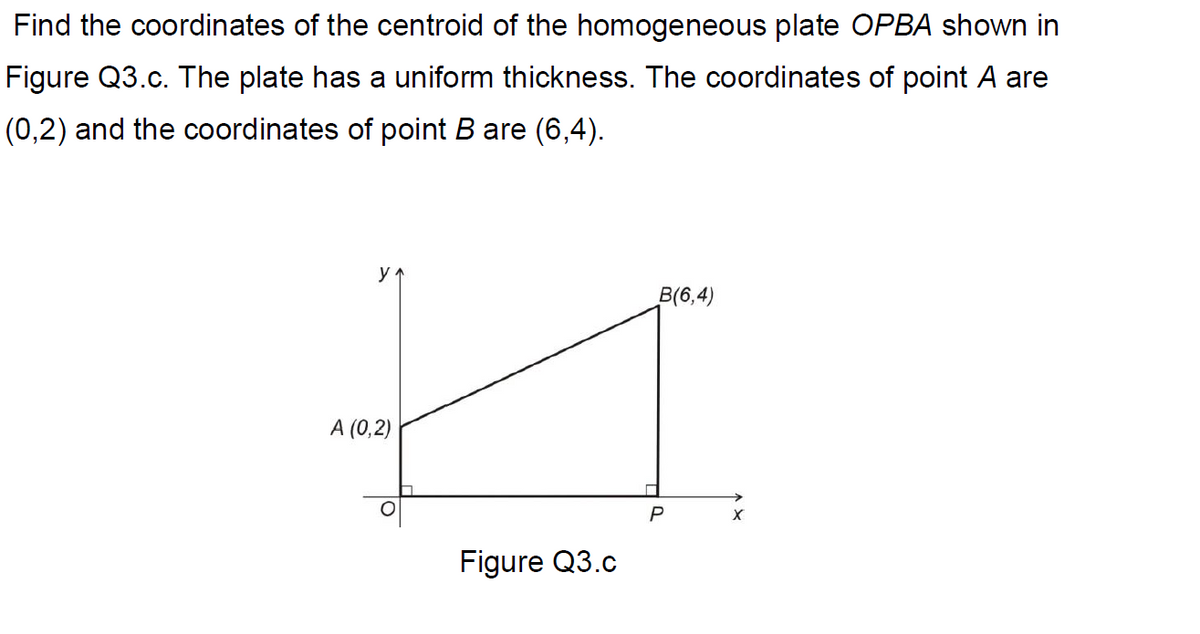 Find the coordinates of the centroid of the homogeneous plate OPBA shown in
Figure Q3.c. The plate has a uniform thickness. The coordinates of point A are
(0,2) and the coordinates of point B are (6,4).
y
B(6,4)
A (0,2)
Figure Q3.c
