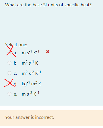 What are the base Sl units of specific heat?
Selęct one:
Aa. ms1 K-1
O b. m? s-1 K
c. m? s2 K-1
X
d. kg-1 m2 K
e. ms? K-1
Your answer is incorrect.
