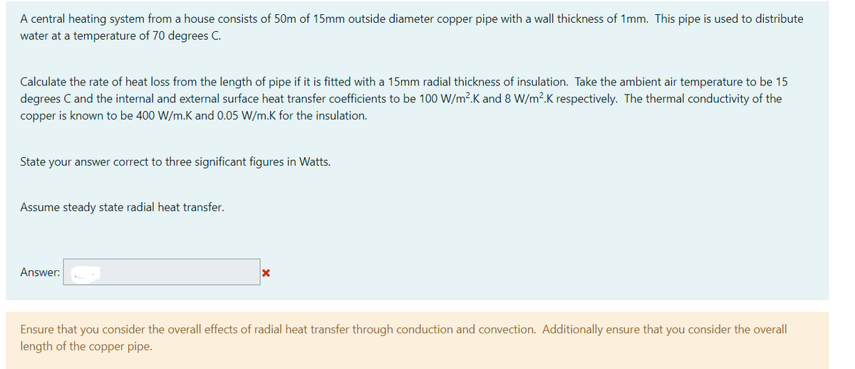 A central heating system from a house consists of 50m of 15mm outside diameter copper pipe with a wall thickness of 1mm. This pipe is used to distribute
water at a temperature of 70 degrees C.
Calculate the rate of heat loss from the length of pipe if it is fitted with a 15mm radial thickness of insulation. Take the ambient air temperature to be 15
degrees C and the internal and external surface heat transfer coefficients to be 100 W/m².K and 8 W/m2.K respectively. The thermal conductivity of the
copper is known to be 400 W/m.K and 0.05 W/m.K for the insulation.
State your answer correct to three significant figures in Watts.
Assume steady state radial heat transfer.
Answer:
Ensure that you consider the overall effects of radial heat transfer through conduction and convection. Additionally ensure that you consider the overall
length of the copper pipe.
