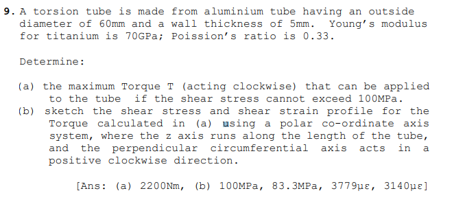 9. A torsion tube is made from aluminium tube having an outside
diameter of 60mm and a wall thickness of 5mm. Young's modulus
for titanium is 70GPa; Poission's ratio is 0.33.
Determine:
(a) the maximum Torque T (acting clockwise) that can be applied
to the tube
if the shear stress cannot exceed 100MPA.
(b) sketch the shear stress and shear strain profile for the
Torque calculated in (a) using a polar co-ordinate axis
system, where the z axis runs along the length of the tube,
and the perpendicular circumferential axis acts
positive clockwise direction.
in
a
[Ans: (a) 2200NM, (b) 100MPA, 83.3MPA, 3779µɛ, 3140µɛ]
