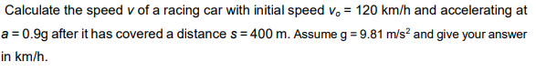 Calculate the speed v of a racing car with initial speed v, = 120 km/h and accelerating at
a = 0.9g after it has covered a distance s= 400 m. Assume g = 9.81 m/s? and give your answer
in km/h.
