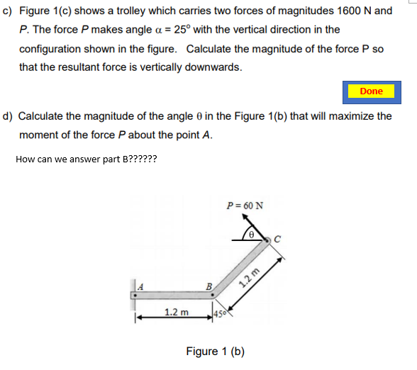 c) Figure 1(c) shows a trolley which carries two forces of magnitudes 1600 N and
P. The force P makes angle a = 25° with the vertical direction in the
configuration shown in the figure. Calculate the magnitude of the force P so
that the resultant force is vertically downwards.
Done
d) Calculate the magnitude of the angle 0 in the Figure 1(b) that will maximize the
moment of the force P about the point A.
How can we answer part B??????
P = 60 N
В
1.2 m
1.2 m
450
Figure 1 (b)
