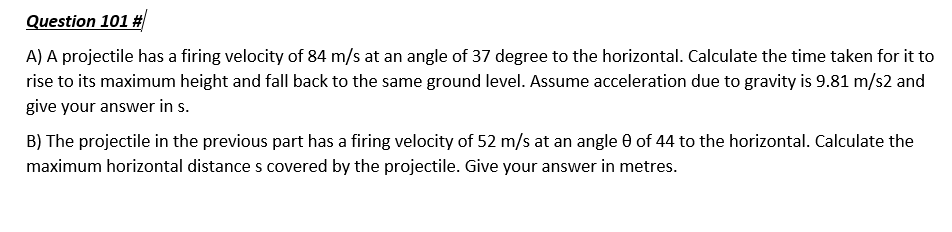 Question 101 #
A) A projectile has a firing velocity of 84 m/s at an angle of 37 degree to the horizontal. Calculate the time taken for it to
rise to its maximum height and fall back to the same ground level. Assume acceleration due to gravity is 9.81 m/s2 and
give your answer in s.
B) The projectile in the previous part has a firing velocity of 52 m/s at an angle 0 of 44 to the horizontal. Calculate the
maximum horizontal distance s covered by the projectile. Give your answer in metres.
