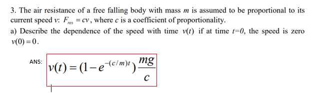 3. The air resistance of a free falling body with mass m is assumed to be proportional to its
current speed v: F = cv, where c is a coefficient of proportionality.
a) Describe the dependence of the speed with time v(t) if at time 1=0, the speed is zero
v(0) = 0.
ANS:
v(t) = (1-e-c/m)t) mg
