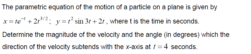The parametric equation of the motion of a particle on a plane is given by
x = te + 2t2; y=t² sin 3t + 2t , where t is the time in seconds.
Determine the magnitude of the velocity and the angle (in degrees) which the
direction of the velocity subtends with the x-axis at t=4 seconds.
%3D
