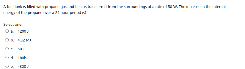 A fuel tank is filled with propane gas and heat is transferred from the surroundings at a rate of 50 w. The increase in the internal
energy of the propane over a 24 hour period is?
Select one:
a.
1200 J
O b. 4.32 MJ
Oc.
50 J
O d. 180kJ
e. 4320 J
