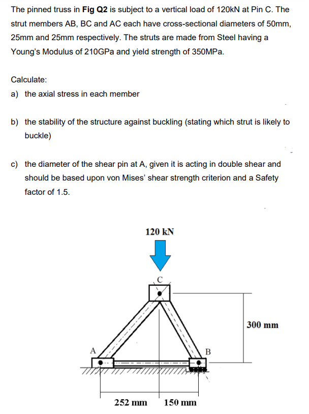 The pinned truss in Fig Q2 is subject to a vertical load of 120kN at Pin C. The
strut members AB, BC and AC each have cross-sectional diameters of 50mm,
25mm and 25mm respectively. The struts are made from Steel having a
Young's Modulus of 210GPA and yield strength of 350MPA.
Calculate:
a) the axial stress in each member
b) the stability of the structure against buckling (stating which strut is likely to
buckle)
c) the diameter of the shear pin at A, given it is acting in double shear and
should be based upon von Mises' shear strength criterion and a Safety
factor of 1.5.
120 kN
300 mm
А
B
252 mm
150 mm
