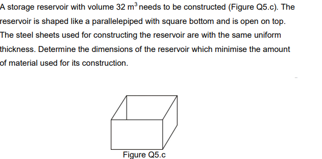 A storage reservoir with volume 32 m³ needs to be constructed (Figure Q5.c). The
reservoir is shaped like a parallelepiped with square bottom and is open on top.
The steel sheets used for constructing the reservoir are with the same uniform
thickness. Determine the dimensions of the reservoir which minimise the amount
of material used for its construction.
Figure Q5.c
