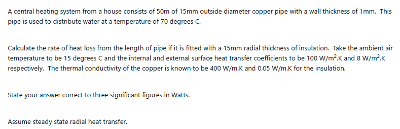 A central heating system from a house consists of 50m of 15mm outside diameter copper pipe with a wall thickness of 1mm. This
pipe is used to distribute water at a temperature of 70 degrees C.
Calculate the rate of heat loss from the length of pipe if it is fitted with a 15mm radial thickness of insulation. Take the ambient air
temperature to be 15 degrees C and the internal and external surface heat transfer coefficients to be 100 W/m².K and 8 W/m?.K
respectively. The thermal conductivity of the copper is known to be 400 W/m.K and 0.05 W/m.K for the insulation.
State your answer correct to three significant figures in Watts.
Assume steady state radial heat transfer.
