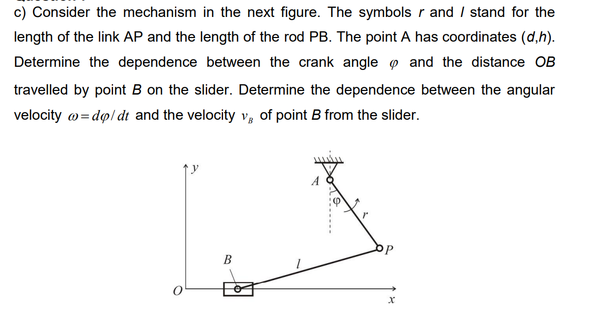 c) Consider the mechanism in the next figure. The symbols r and / stand for the
length of the link AP and the length of the rod PB. The point A has coordinates (d,h).
Determine the dependence between the crank angle o and the distance OB
travelled by point B on the slider. Determine the dependence between the angular
velocity o=dol dt and the velocity v, of point B from the slider.
A
OP
В
