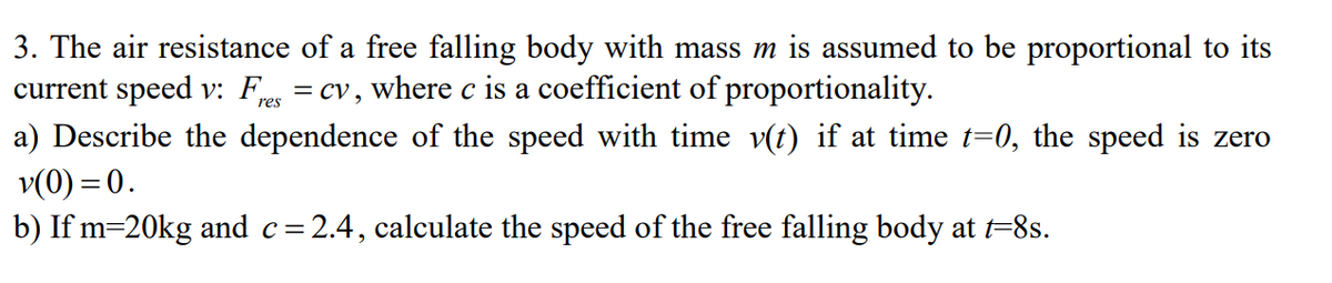 3. The air resistance of a free falling body with mass m is assumed to be proportional to its
current speed v: F = cv, where c is a coefficient of proportionality.
a) Describe the dependence of the speed with time v(t) if at time t=0, the speed is zero
v(0) = 0.
b) If m=20kg and c=2.4, calculate the speed of the free falling body at t=8s.
