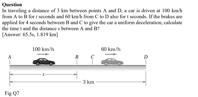 Question
In traveling a distance of 3 km between points A and D, a car is driven at 100 km/h
from A to B for t seconds and 60 km/h from C to D also for t seconds. If the brakes are
applied for 4 seconds between B and C to give the car a uniform deceleration, calculate
the time t and the distance s between A and B?
[Answer: 65.5s, 1.819 km]
100 km/h
60 km/h
B
C
D
3 km
Fig Q7
