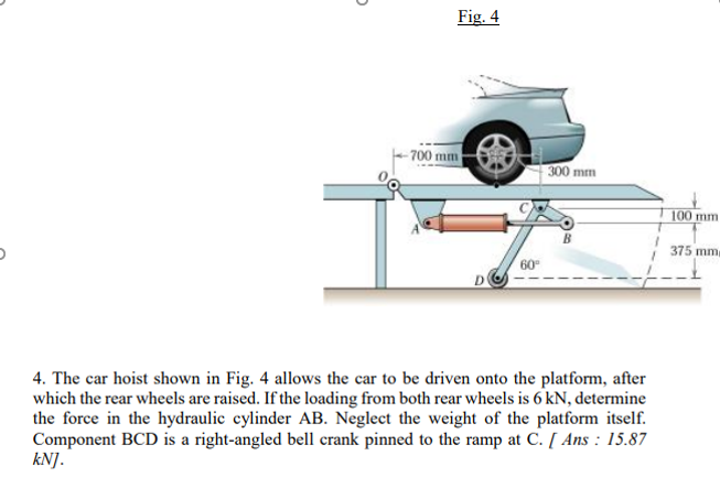 Fig. 4
-700 mm
300 mm
100 mm
375 mm
60
4. The car hoist shown in Fig. 4 allows the car to be driven onto the platform, after
which the rear wheels are raised. If the loading from both rear wheels is 6 kN, determine
the force in the hydraulic cylinder AB. Neglect the weight of the platform itself.
Component BCD is a right-angled bell crank pinned to the ramp at C. [ Ans : 15.87
kN].
