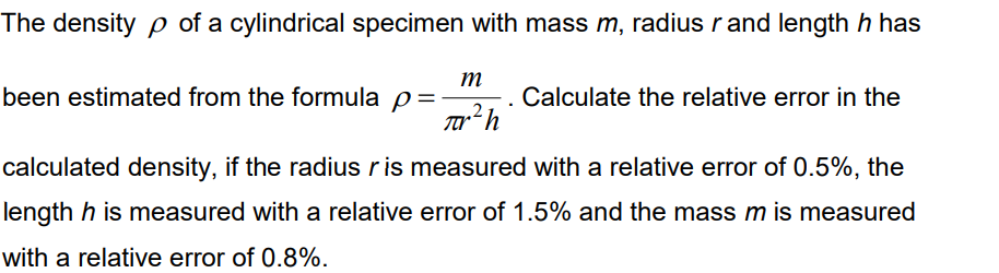 The density p of a cylindrical specimen with mass m, radius r and length h has
m
been estimated from the formula p=
Calculate the relative error in the
calculated density, if the radius r is measured with a relative error of 0.5%, the
length h is measured with a relative error of 1.5% and the mass m is measured
with a relative error of 0.8%.
