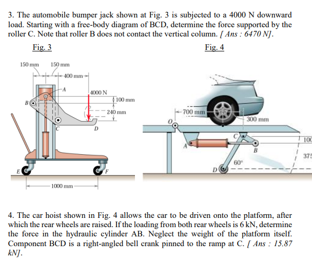 3. The automobile bumper jack shown at Fig. 3 is subjected to a 4000 N downward
load. Starting with a free-body diagram of BCD, determine the force supported by the
roller C. Note that roller B does not contact the vertical column. [ Ans : 6470 NJ.
Fig. 3
Fig. 4
150 mm
150 mm
400 mm
--
4000 N
100 mm
- 700 mm
240 mm
300 mm
00
375
60
D
- 1000 mm -
4. The car hoist shown in Fig. 4 allows the car to be driven onto the platform, after
which the rear wheels are raised. If the loading from both rear wheels is 6 kN, determine
the force in the hydraulic cylinder AB. Neglect the weight of the platform itself.
Component BCD is a right-angled bell crank pinned to the ramp at C. [ Ans : 15.87
kNJ.
