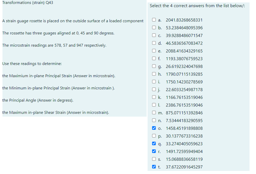 Transformations (strain) Q43
A strain guage rosette is placed on the outside surface of a loaded component
The rossette has three guages aligned at 0, 45 and 90 degress.
The microstrain readings are 578, 57 and 947 respectively.
Use these readings to determine:
the Maximium in-plane Principal Strain (Answer in microstrain).
the Minimum in-plane Principal Strain (Answer in microstrain).
the Principal Angle (Answer in degress).
the Maximum in-plane Shear Strain (Answer in microstrain).
Select the 4 correct answers from the list below/:
a. 2041.83268658331
b. 53.2384648095396
c. 39.9288486071547
Od. 46.5836567083472
e. 2088.41634329165
f. 1193.38076759523
g. 26.6192324047698
Oh. 1790.07115139285
Oi. 1750.14230278569
Oj. 22.6033254987178
Ok. 1166.76153519046
I. 2386.76153519046
Om. 875.071151392846
n. 7.53444183290595
✓o. 1458.45191898808
p. 30.1377673316238
q. 33.2740405059623
1491.72595949404
O s. 15.0688836658119
✔t. 37.6722091645297