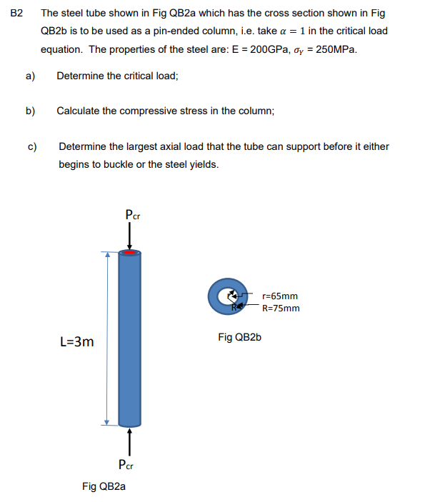 B2
a)
b)
c)
The steel tube shown in Fig QB2a which has the cross section shown in Fig
QB2b is to be used as a pin-ended column, i.e. take a = 1 in the critical load
equation. The properties of the steel are: E = 200GPa, y = 250MPa.
Determine the critical load;
Calculate the compressive stress in the column;
Determine the largest axial load that the tube can support before it either
begins to buckle or the steel yields.
L=3m
Pcr
Pcr
Fig QB2a
Fig QB2b
r=65mm
R=75mm