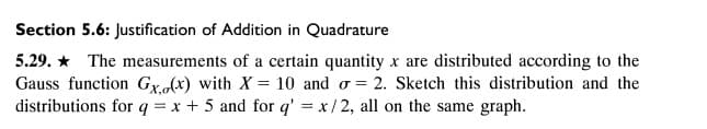 Section 5.6: Justification of Addition in Quadrature
5.29. * The measurements of a certain quantity x are distributed according to the
Gauss function Gx(x) with X = 10 and o = 2. Sketch this distribution and the
distributions for q = x + 5 and for q' = x/ 2, all on the same graph.
