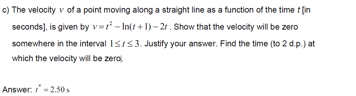 c) The velocity v of a point moving along a straight line as a function of the time t [in
seconds], is given by v=t² – In(t +1) – 2t . Show that the velocity will be zero
somewhere in the interval 1<t<3. Justify your answer. Find the time (to 2 d.p.) at
which the velocity will be zerol.
Answer: t = 2.50 s
