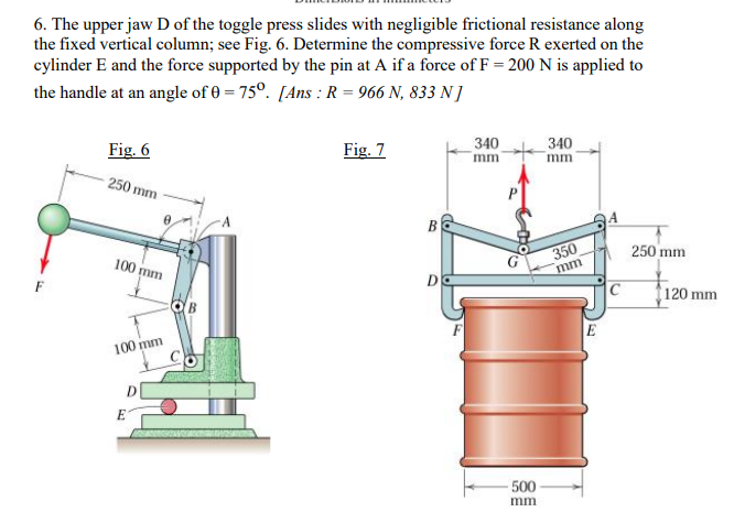 6. The upper jaw D of the toggle press slides with negligible frictional resistance along
the fixed vertical column; see Fig. 6. Determine the compressive force R exerted on the
cylinder E and the force supported by the pin at A if a force of F = 200 N is applied to
the handle at an angle of 0 = 75°. [Ans : R = 966 N, 833 N]
Fig. 6
Fig. 7
340
340
mm
mm
250 mm
В
350
mm
250 mm
100 mm
DO
120 mm
E
100 mm
500
mm
