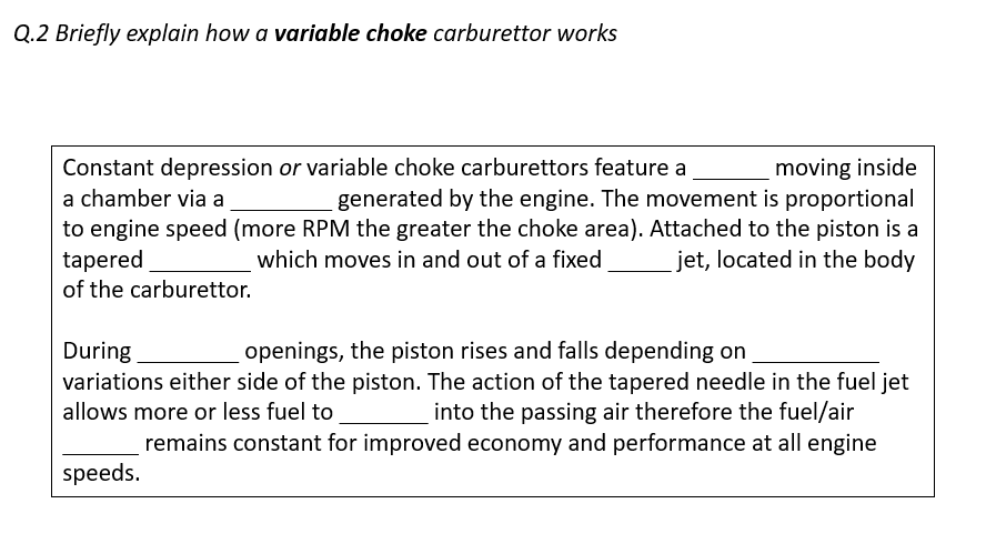 Q.2 Briefly explain how a variable choke carburettor works
moving inside
generated by the engine. The movement is proportional
to engine speed (more RPM the greater the choke area). Attached to the piston is a
jet, located in the body
Constant depression or variable choke carburettors feature a
a chamber via a
tapered
of the carburettor.
which moves in and out of a fixed
openings, the piston rises and falls depending on
variations either side of the piston. The action of the tapered needle in the fuel jet
During
allows more or less fuel to
into the passing air therefore the fuel/air
remains constant for improved economy and performance at all engine
speeds.
