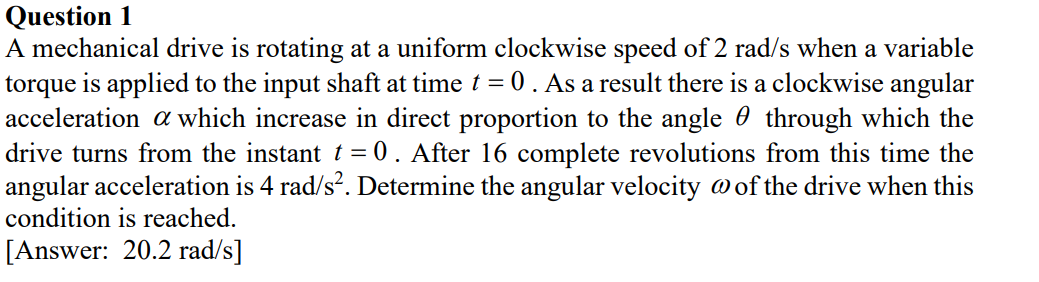 Question 1
A mechanical drive is rotating at a uniform clockwise speed of 2 rad/s when a variable
torque is applied to the input shaft at time t = 0. As a result there is a clockwise angular
acceleration a which increase in direct proportion to the angle 0 through which the
drive turns from the instant t = 0 . After 16 complete revolutions from this time the
angular acceleration is 4 rad/s?. Determine the angular velocity @of the drive when this
condition is reached.
[Answer: 20.2 rad/s]
