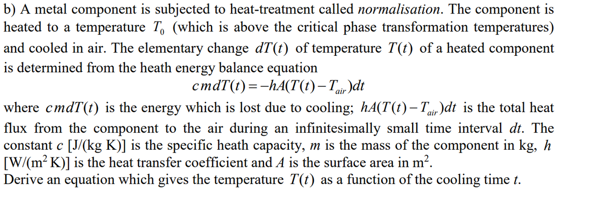 b) A metal component is subjected to heat-treatment called normalisation. The component is
heated to a temperature T, (which is above the critical phase transformation temperatures)
and cooled in air. The elementary change dT(t) of temperature T(t) of a heated component
is determined from the heath energy balance equation
cmdT(t) =-hA(T(t)– Tuir)dt
where cmdT(t) is the energy which is lost due to cooling; hA(T(t)– Tuir )dt is the total heat
flux from the component to the air during an infinitesimally small time interval dt. The
constant c [J/(kg K)] is the specific heath capacity, m is the mass of the component in kg, h
[W/(m? K)] is the heat transfer coefficient and A is the surface area in m?.
Derive an equation which gives the temperature T(t) as a function of the cooling time t.
