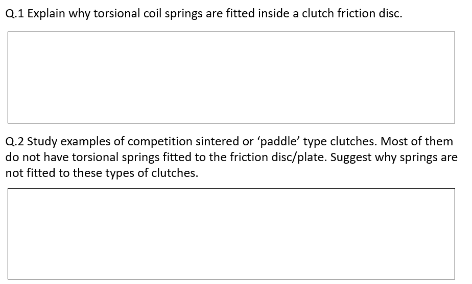 Q.1 Explain why torsional coil springs are fitted inside a clutch friction disc.
Q.2 Study examples of competition sintered or 'paddle' type clutches. Most of them
do not have torsional springs fitted to the friction disc/plate. Suggest why springs are
not fitted to these types of clutches.
