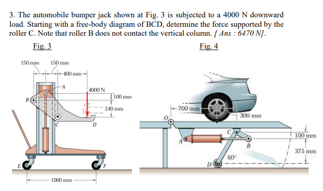 3. The automobile bumper jack shown at Fig. 3 is subjected to a 4000 N downward
load. Starting with a free-body diagram of BCD, determine the force supported by the
roller C. Note that roller B does not contact the vertical column. [ Ans : 6470 N].
Fig. 3
Fig. 4
150 mm
150 mm
400 mm
-A
4000 N
4100 mm
-700 mm
240 mm
300 mm
100 mm
375 mm
60
D
1000 mm
