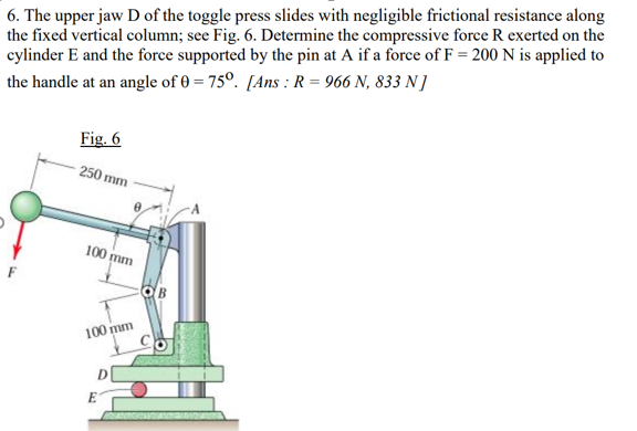 6. The upper jaw D of the toggle press slides with negligible frictional resistance along
the fixed vertical column; see Fig. 6. Determine the compressive force R exerted on the
cylinder E and the force supported by the pin at A if a force of F= 200 N is applied to
the handle at an angle of 0 = 75°. [Ans : R = 966 N, 833 N ]
Fig. 6
250 mm
100 mm
OB
100 mm
E
