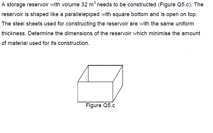 A storage reservoir with volume 32 m³ needs to be constructed (Figure Q5.c). The
reservoir is shaped like a parallelepiped with square bottom and is open on top.
The steel sheets used for constructing the reservoir are with the same uniform
thickness. Determine the dimensions of the reservoir which minimise the amount
of material used for its construction.
Figure Q5.c
