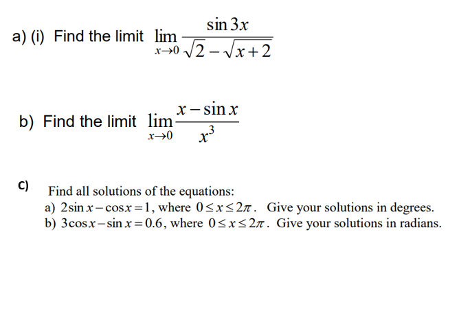 sin 3x
a) (i) Find the limit lim
x-50 /2 - Vx+2
x→0
x– sin x
b) Find the limit lim
.3
C)
Find all solutions of the equations:
a) 2sin x- cosx=1, where 0<x<2a. Give your solutions in degrees.
b) 3cosx-sin x = 0.6, where 0<x<27. Give your solutions in radians.
