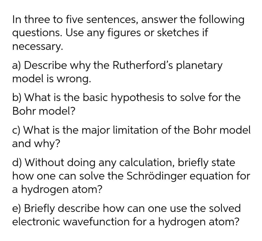 In three to five sentences, answer the following
questions. Use any figures or sketches if
necessary.
a) Describe why the Rutherford's planetary
model is wrong.
b) What is the basic hypothesis to solve for the
Bohr model?
c) What is the major limitation of the Bohr model
and why?
d) Without doing any calculation, briefly state
how one can solve the Schrödinger equation for
a hydrogen atom?
e) Briefly describe how can one use the solved
electronic wavefunction for a hydrogen atom?
