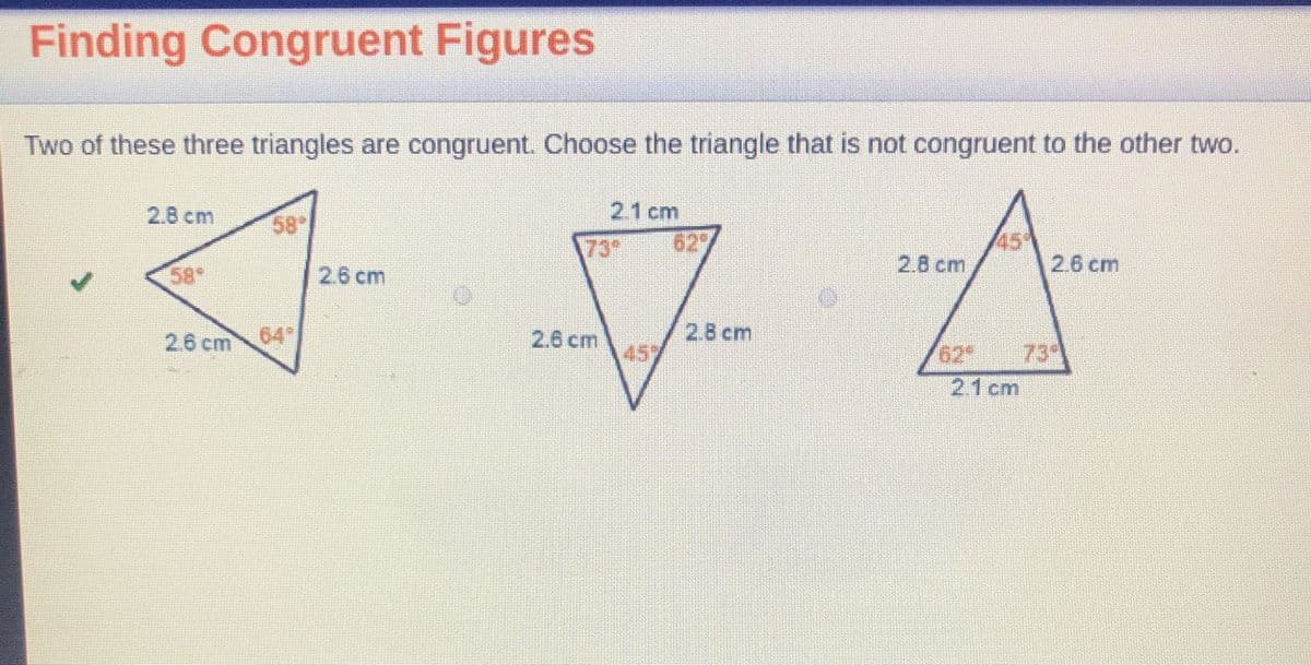 Finding Congruent Figures
Two of these three triangles are congruent. Choose the triangle that is not congruent to the other two.
2.8 cm
2.1 cm
58
73
629
45
2.6 cm
2.8 cm
58°
2.6 cm
2.6 cm 64
2.6 cm
2.8 cm
457
62
73
21 cm
