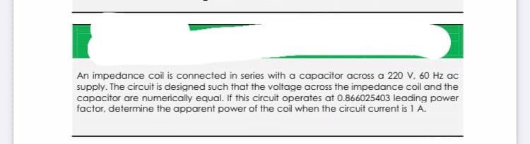 An impedance coil is connected in series with a capacitor across a 220 v, 60 Hz ac
supply. The circuit is designed such that the voltage across the impedance coil and the
capacitor are numerically equal. If this circuit operates at 0.866025403 leading power
factor, determine the apparent power of the coil when the circuit current is 1 A.
