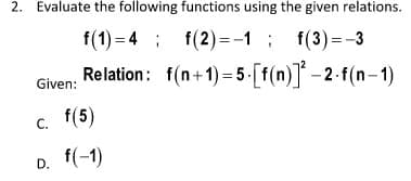 2. Evaluate the following functions using the given relations.
f(1) = 4 ; f(2)=-1; f(3)=-3
Relation: f(n+1) =5 [f(n)] -2 f(n-1)
Given:
c. f(5)
D. f(-1)
