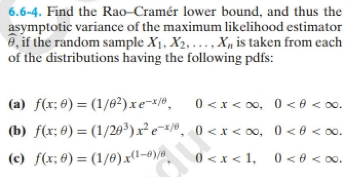 6.6-4. Find the Rao-Cramér lower bound, and thus the
asymptotic variance of the maximum likelihood estimator
0, if the random sample X₁, X2,..., X is taken from each
of the distributions having the following pdfs:
(a) f(x;
Đ)=(1/02)xex/
0<x<∞0, 0 <0 <∞0.
(b) f(x; 0) = (1/20²³) x² e¯x/8₂ 0<x<∞0, 0 <0 <∞0.
(c) f(x; 0) = (1/0) x(1-0)/8
0 <0 <∞.
0 < x < 1,
TUS