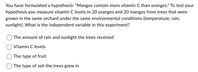 You have formulated a hypothesis: "Mangos contain more vitamin C than oranges." To test your
hypothesis you measure vitamin C levels in 20 oranges and 20 mangos from trees that were
grown in the same orchard under the same environmental conditions (temperature, rain,
sunlight). What is the independent variable in this experiment?
The amount of rain and sunlight the trees received
Vitamin C levels
The type of fruit
The type of soil the trees grew in