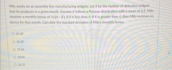 Milo works on an assembly line manufacturing widgets. Let X be the number of defective widgets
that he produces in a given month. Assume X follows a Poisson distribution with a mean of 3.5. Milo
receives a monthly bonus of 25(4-X) if X is less than 4. If X is greater than 4, then Milo receives no
bonus for that month. Calculate the standard deviation of Milo's monthly bonus.
25.49
O 26.65
O 27.81
28.96
O24.33