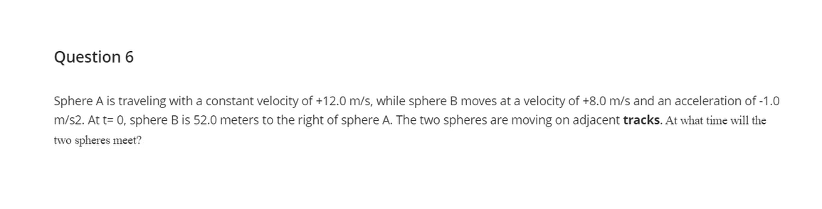 Question 6
Sphere A is traveling with a constant velocity of +12.0 m/s, while sphere B moves at a velocity of +8.0 m/s and an acceleration of -1.0
m/s2. At t= 0, sphere B is 52.0 meters to the right of sphere A. The two spheres are moving on adjacent tracks. At what time will the
two spheres meet?
