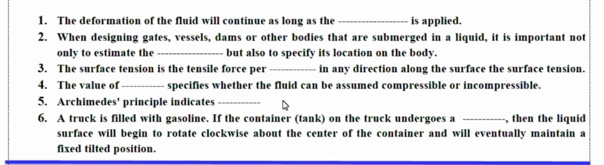 1. The deformation of the fluid will continue as long as the
is applied.
2. When designing gates, vessels, dams or other bodies that are submerged in a liquid, it is important not
only to estimate the
but also to specify its location on the body.
3. The surface tension is the tensile force per
in any direction along the surface the surface tension.
4. The value of ---------- s pecifies whether the fluid can be assumed compressible or incompressible.
5. Archimedes' principle indicates
6. A truck is filled with gasoline. If the container (tank) on the truck undergoes a
then the liquid
surface will begin to rotate clockwise about the center of the container and will eventually maintain a
fixed tilted position.
