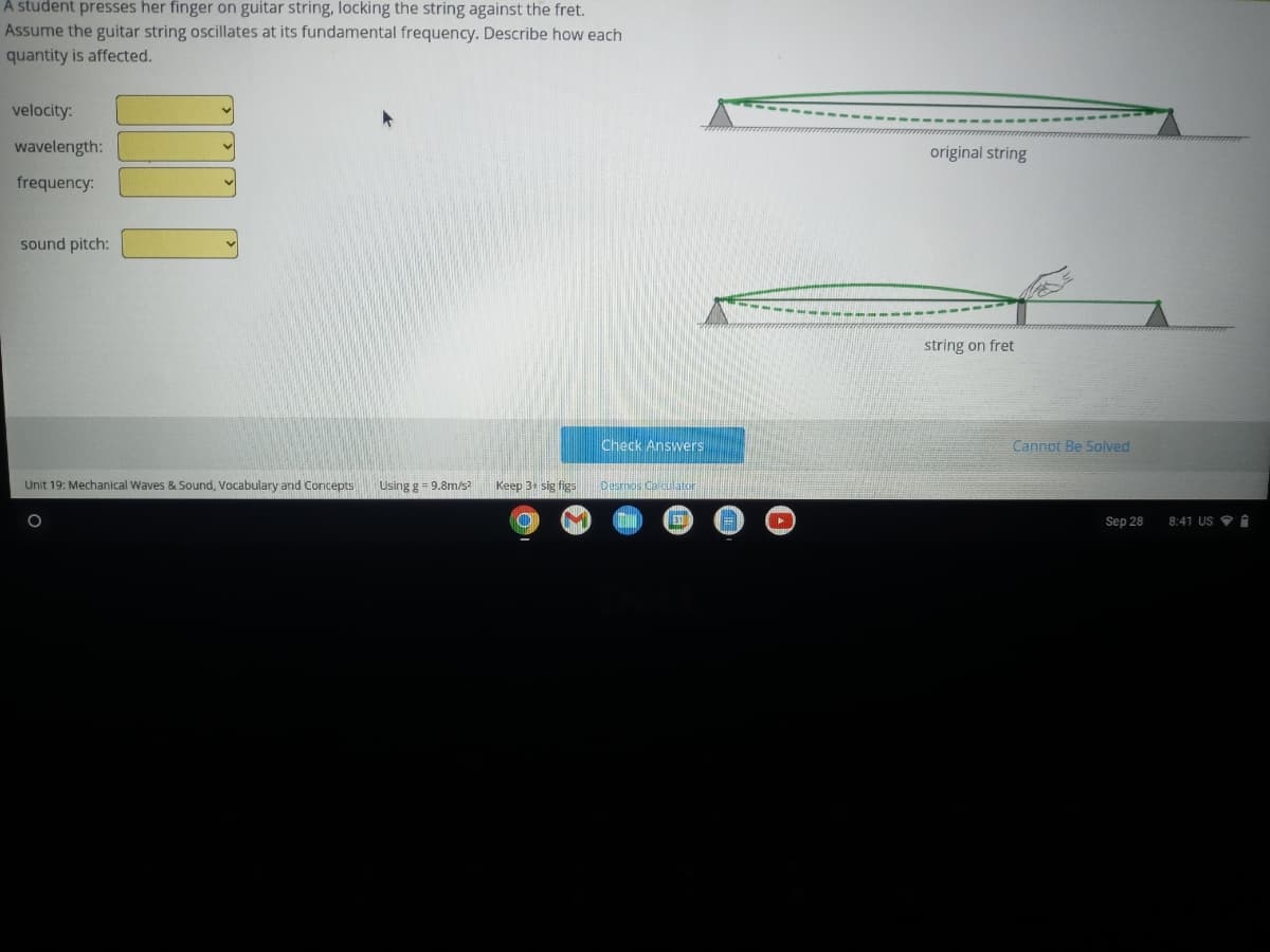 A student presses her finger on guitar string, locking the string against the fret.
Assume the guitar string oscillates at its fundamental frequency. Describe how each
quantity is affected.
velocity:
wavelength:
frequency:
sound pitch:
Unit 19: Mechanical Waves & Sound, Vocabulary and Concepts
Using g = 9.8m/s²
Keep 3+ sig figs
O
Check Answers
Desmos Calculator
31
original string
string on fret
Cannot Be Solved
Sep 28
8:41 US